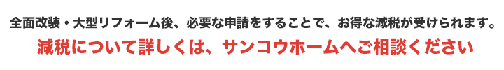 全面改装・大型リフォーム後、必要な申請をすることで、お得な減税が受けられます。リフォーム減税については、サンコウホームへご相談ください。