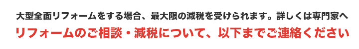 大型全面リフォームをする場合、最大限の減税を受けられます。詳しくは専門家へ　リフォームのご相談・減税について、以下までご連絡ください