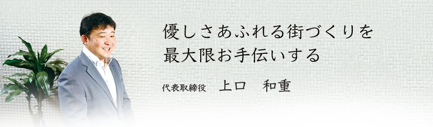 優しさあふれる街づくりを最大限お手伝いする 代表取締役 上口 和重